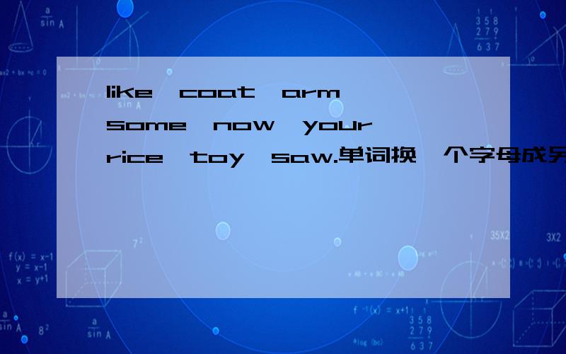 like,coat,arm,some,now,your,rice,toy,saw.单词换一个字母成另一个单词.必采