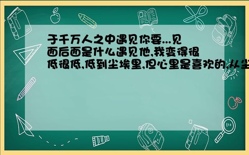 于千万人之中遇见你要...见面后面是什么遇见他,我变得很低很低,低到尘埃里,但心里是喜欢的,从尘埃里开出花来!于千万人之中遇见你所遇见的人,于千万年之中,时间无涯的荒野里,没有早一