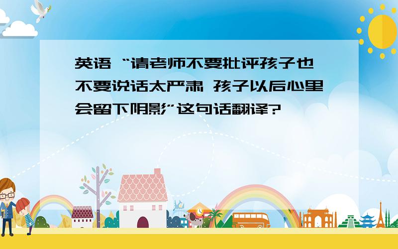 英语 “请老师不要批评孩子也不要说话太严肃 孩子以后心里会留下阴影”这句话翻译?