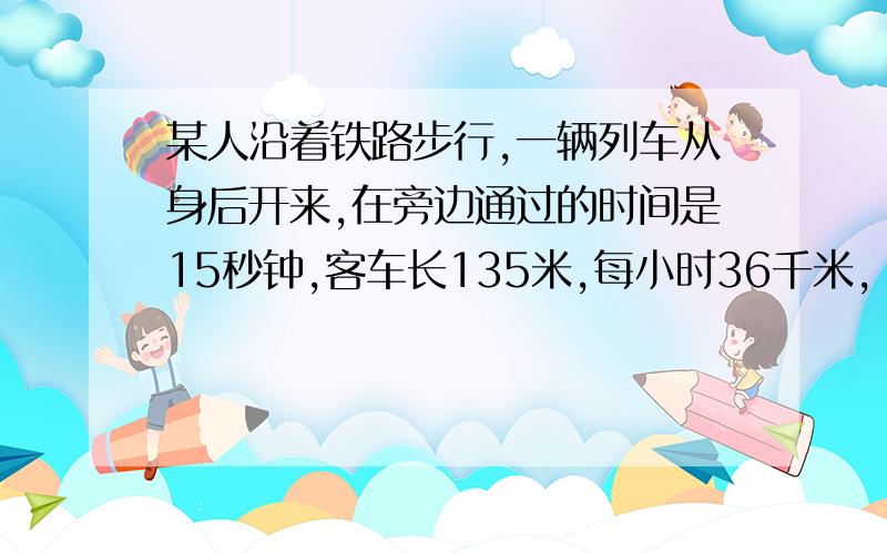 某人沿着铁路步行,一辆列车从身后开来,在旁边通过的时间是15秒钟,客车长135米,每小时36千米,