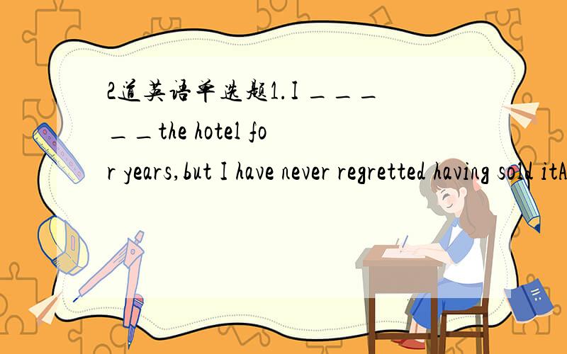 2道英语单选题1.I _____the hotel for years,but I have never regretted having sold itA managed B was being managing C have managed D would manage(答案给的是A,而我选的是C,麻烦哪位大仙解释一下为什么选A,最好能逐个选项