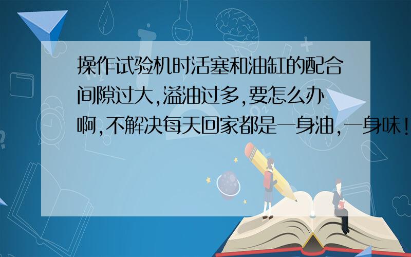 操作试验机时活塞和油缸的配合间隙过大,溢油过多,要怎么办啊,不解决每天回家都是一身油,一身味!