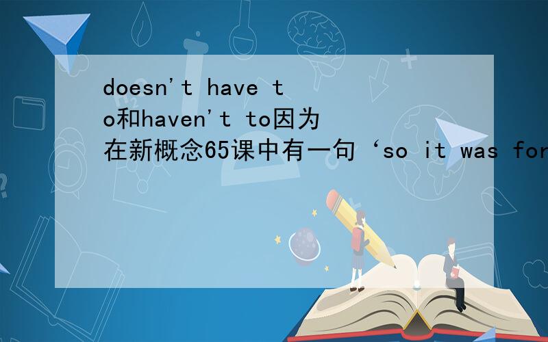 doesn't have to和haven't to因为在新概念65课中有一句‘so it was fortunate that we didn't have to carry him.’当然这句话的意思是,幸运的是我们不必抬起他.可是当我看到didn't have to这种说法时候觉得有点奇