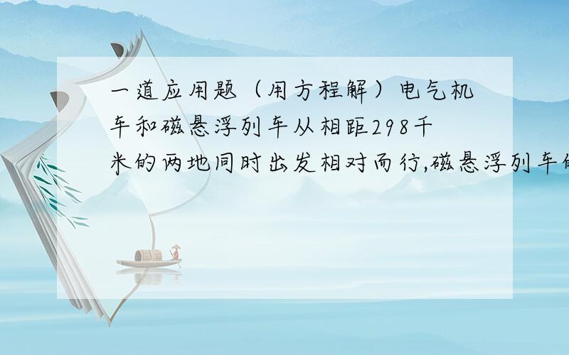 一道应用题（用方程解）电气机车和磁悬浮列车从相距298千米的两地同时出发相对而行,磁悬浮列车的速度比电气机车速度的5倍还快20千米/时,半小时后两车相遇,两车的速度各是多少?