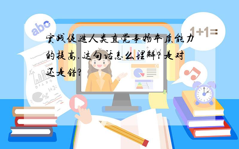 实践促进人类直觉事物本质能力的提高.这句话怎么理解?是对还是错?