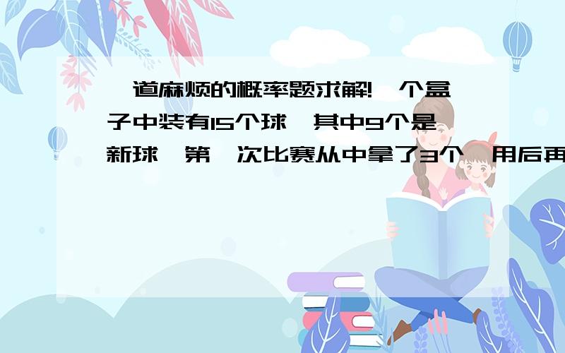 一道麻烦的概率题求解!一个盒子中装有15个球,其中9个是新球,第一次比赛从中拿了3个,用后再放回去,第二次比赛时再从盒子中任取3个球,求：（1）第二次取出的球都是新球的概率；（2）已知