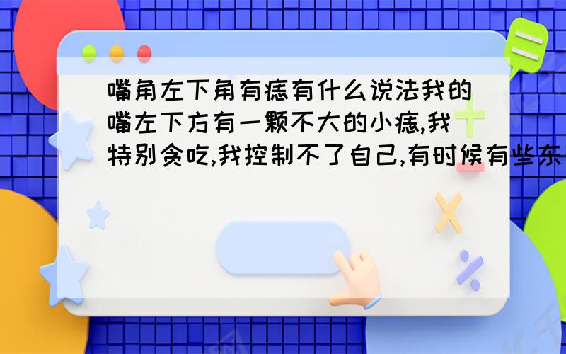 嘴角左下角有痣有什么说法我的嘴左下方有一颗不大的小痣,我特别贪吃,我控制不了自己,有时候有些东西我是不能吃的太多的,可是总是忍不住,又贪吃了,结果现在嗓子很难受.小时候听妈妈说