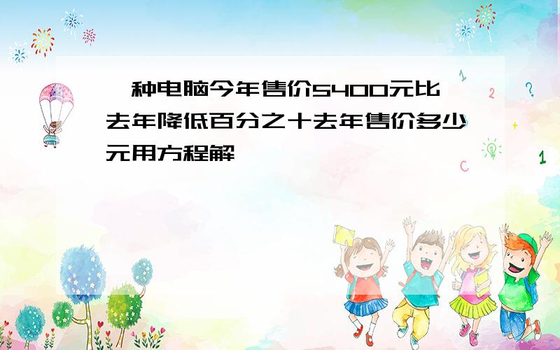 一种电脑今年售价5400元比去年降低百分之十去年售价多少元用方程解