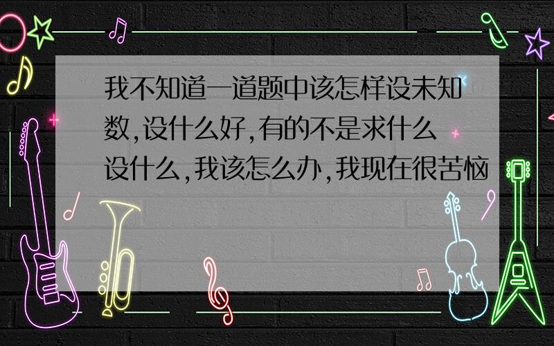 我不知道一道题中该怎样设未知数,设什么好,有的不是求什么设什么,我该怎么办,我现在很苦恼