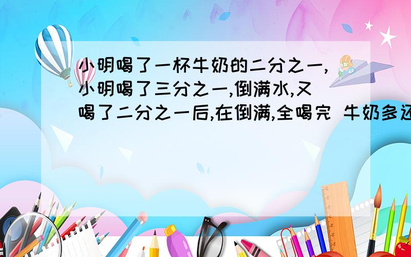 小明喝了一杯牛奶的二分之一,小明喝了三分之一,倒满水,又喝了二分之一后,在倒满,全喝完 牛奶多还是水多?算式