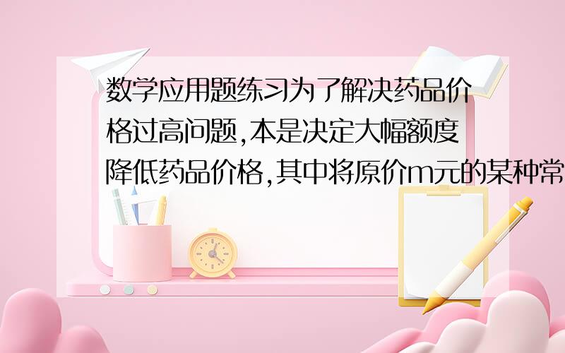 数学应用题练习为了解决药品价格过高问题,本是决定大幅额度降低药品价格,其中将原价m元的某种常用药降价20%在降价后主要价格为多少元