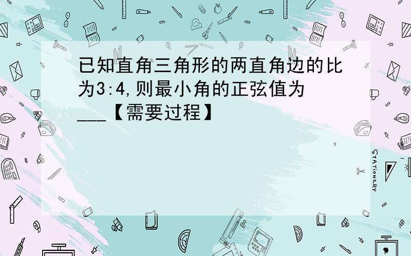 已知直角三角形的两直角边的比为3:4,则最小角的正弦值为___【需要过程】