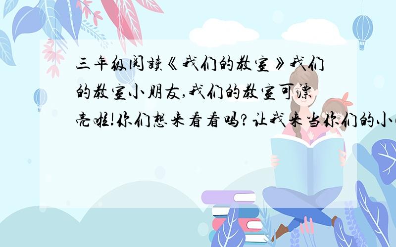 三年级阅读《我们的教室》我们的教室小朋友,我们的教室可漂亮啦!你们想来看看吗?让我来当你们的小解说员吧!我们的教室坐北朝南,宽敞明亮.走进教室,首先看到的走两张金光闪闪的奖状,