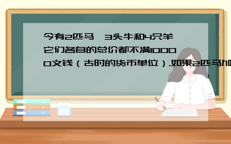 今有2匹马、3头牛和4只羊,它们各自的总价都不满10000文钱（古时的货币单位）.如果2匹马加上1头牛,或者3头牛加上1只羊,或者4只羊加上1匹马,那么它们各自的总价都正好是10000文钱了.问：马、