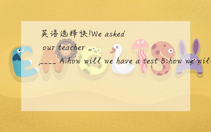 英语选择快!We asked our teacher _____ A.how will we have a test B.how we will have a testC.when would we have a test D.when we would have a test