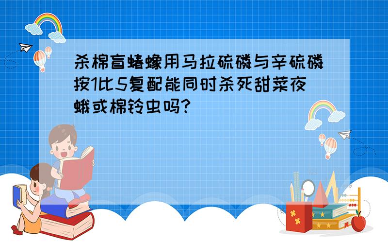 杀棉盲蝽蟓用马拉硫磷与辛硫磷按1比5复配能同时杀死甜菜夜蛾或棉铃虫吗?