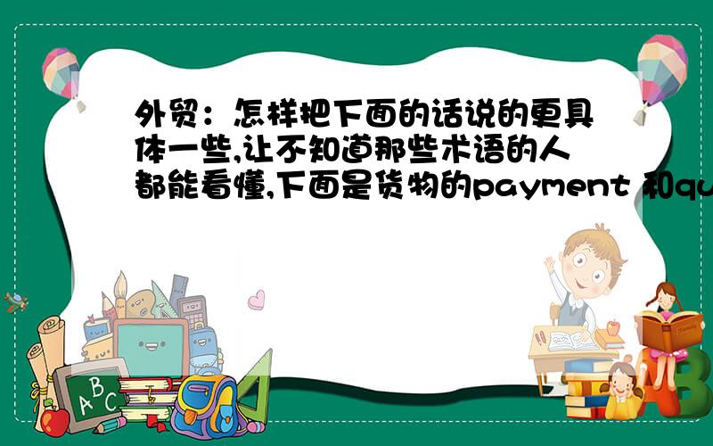 外贸：怎样把下面的话说的更具体一些,让不知道那些术语的人都能看懂,下面是货物的payment 和quantityQuantity:25MT/20FCLPayment: FOB Price 100% T/T in advance              CIF Price 40% T/T in advance or L/C at sight用