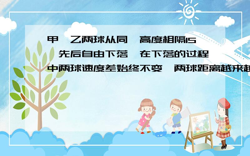 甲、乙两球从同一高度相隔1S,先后自由下落,在下落的过程中两球速度差始终不变,两球距离越来越大.设甲球的运动时间为t,乙球的运动时间为（t-1)题意应该是说先抛下甲球,一秒后再抛下乙球