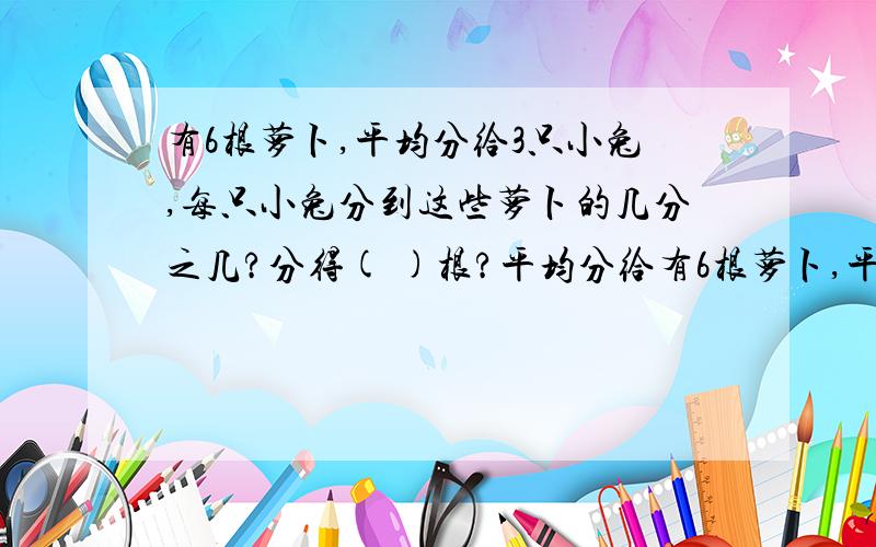 有6根萝卜,平均分给3只小兔,每只小兔分到这些萝卜的几分之几?分得( )根?平均分给有6根萝卜,平均分给3只小兔,每只小兔分到这些萝卜的几分之几?分得( )根?平均分给2只小兔,每只小兔分到这