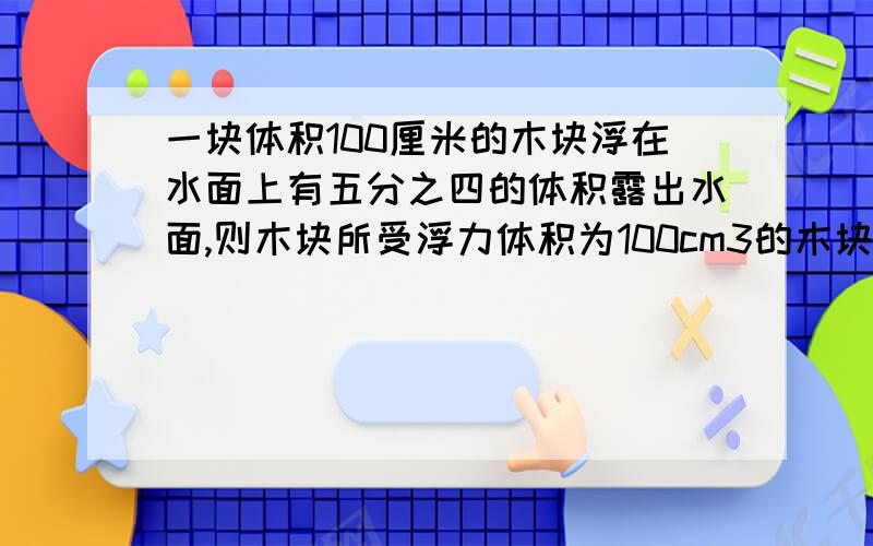 一块体积100厘米的木块浮在水面上有五分之四的体积露出水面,则木块所受浮力体积为100cm3的木块浮在水面上,有五分之四的体积露在水面上,则木块所受浮力多大?木块的密度多大?请注意是体