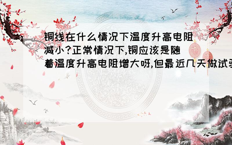 铜线在什么情况下温度升高电阻减小?正常情况下,铜应该是随着温度升高电阻增大呀,但最近几天做试验都是温度升高电阻减小,谁给解释下,