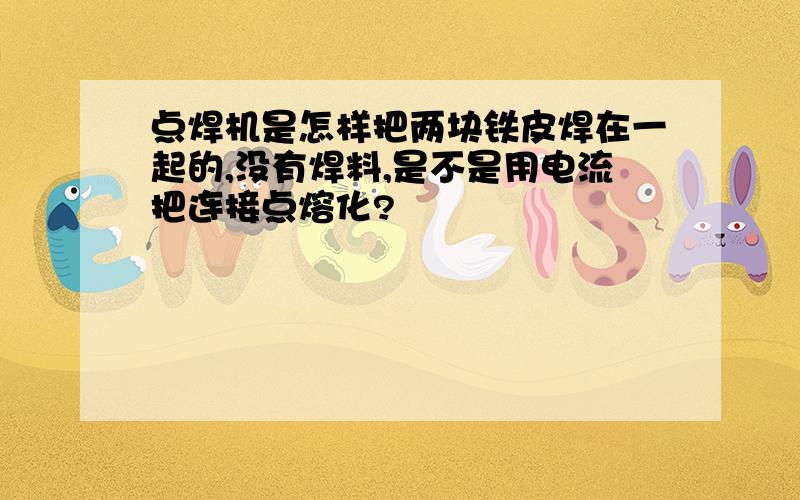 点焊机是怎样把两块铁皮焊在一起的,没有焊料,是不是用电流把连接点熔化?