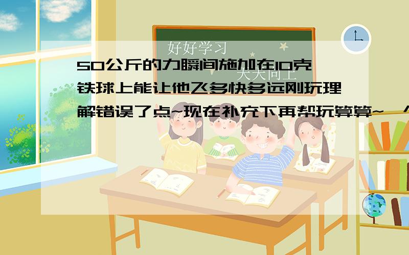 50公斤的力瞬间施加在10克铁球上能让他飞多快多远刚玩理解错误了点~现在补充下再帮玩算算~一个50公斤的锤子以10m/s的速度打在10克铁球上能让他产生多少速度和飞多远