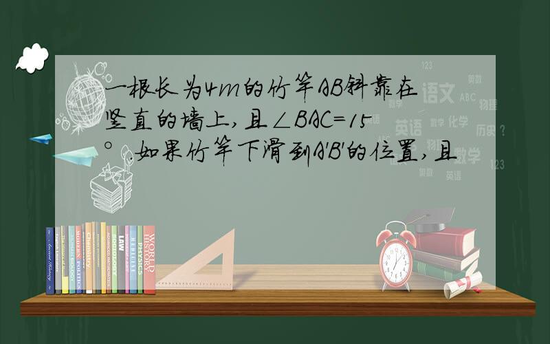 一根长为4m的竹竿AB斜靠在竖直的墙上,且∠BAC=15°.如果竹竿下滑到A'B'的位置,且