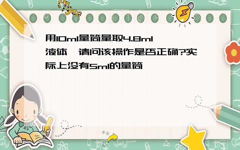 用10ml量筒量取4.8ml液体,请问该操作是否正确?实际上没有5ml的量筒