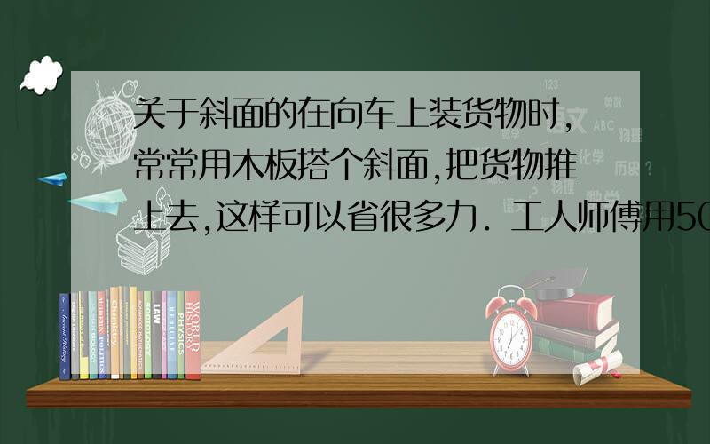 关于斜面的在向车上装货物时,常常用木板搭个斜面,把货物推上去,这样可以省很多力．工人师傅用500N的力沿着长4m的斜面,将重1000N的货物推到高为1.5m的车上．（1）工人师傅做的有用功是多