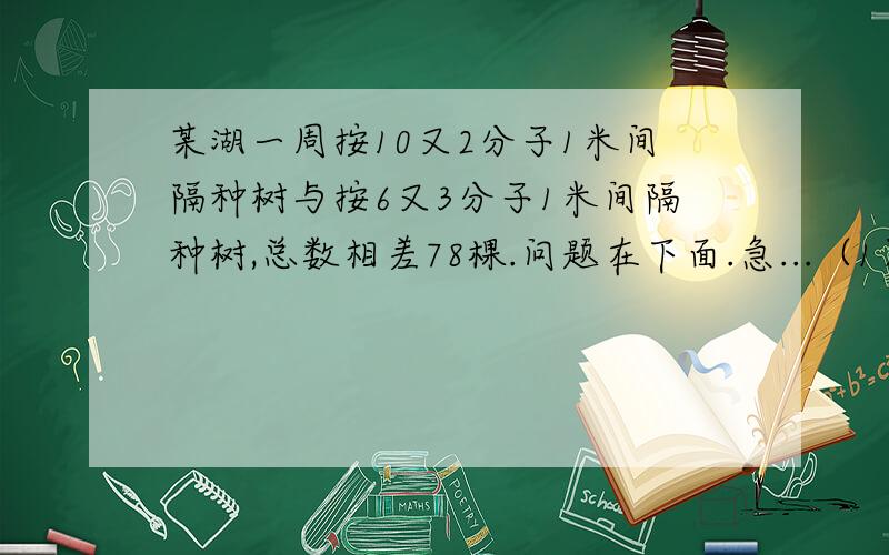 某湖一周按10又2分子1米间隔种树与按6又3分子1米间隔种树,总数相差78棵.问题在下面.急...（1）该湖周长为几千米?（2）按4米间隔种树,可以种几棵?禁止Ctrl+v!