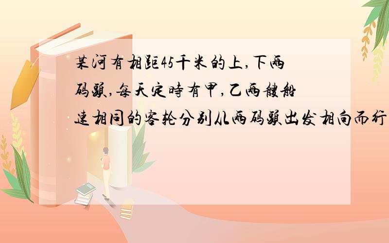 某河有相距45千米的上,下两码头,每天定时有甲,乙两艘船速相同的客轮分别从两码头出发相向而行.一天,甲船从上游码头出发时掉下一物,此物浮于水面顺水而下,4分钟后,与甲船相距一千米,预