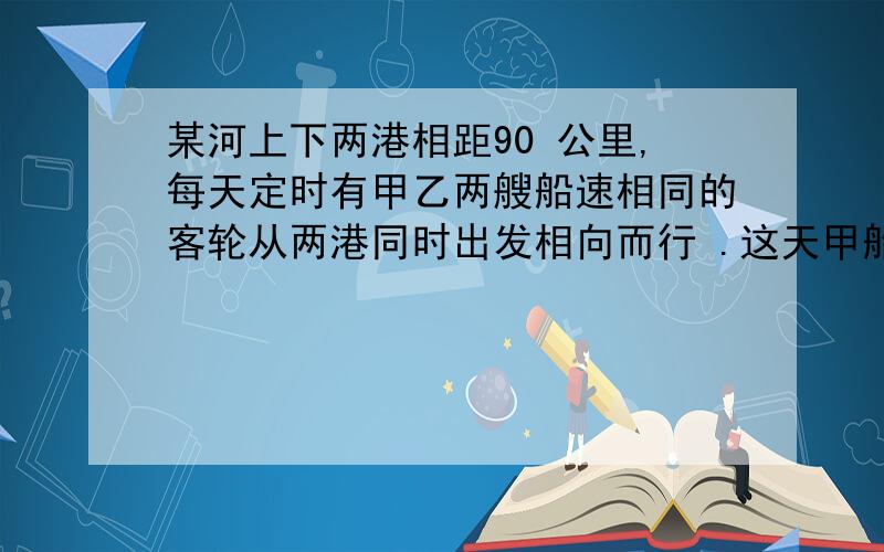 某河上下两港相距90 公里,每天定时有甲乙两艘船速相同的客轮从两港同时出发相向而行 .这天甲船从上港出发时掉下一物,此物浮于水面顺水飘下,两分钟后,于甲船相距1千米.预计乙船出发后