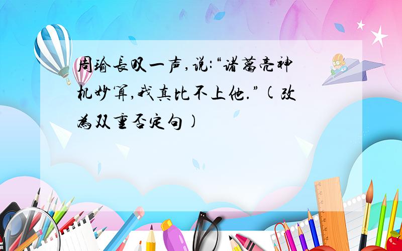 周瑜长叹一声,说:“诸葛亮神机妙算,我真比不上他.”(改为双重否定句)