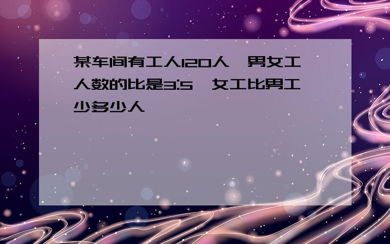 某车间有工人120人,男女工人数的比是3:5,女工比男工少多少人