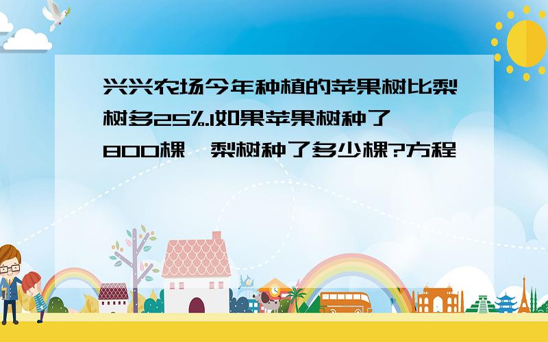 兴兴农场今年种植的苹果树比梨树多25%.1如果苹果树种了800棵,梨树种了多少棵?方程