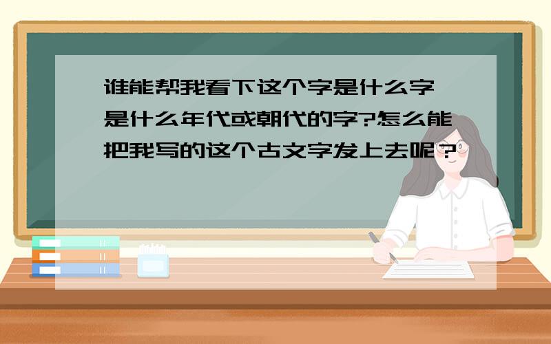 谁能帮我看下这个字是什么字,是什么年代或朝代的字?怎么能把我写的这个古文字发上去呢？