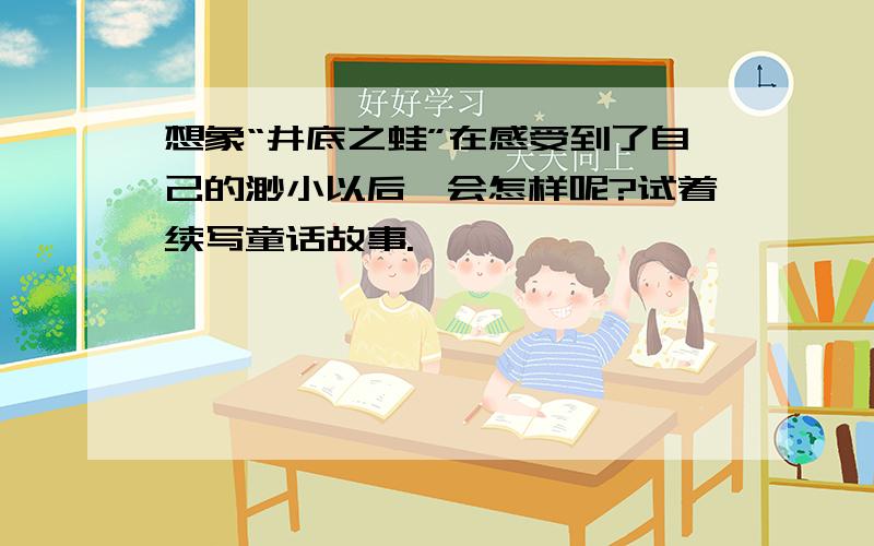 想象“井底之蛙”在感受到了自己的渺小以后,会怎样呢?试着续写童话故事.