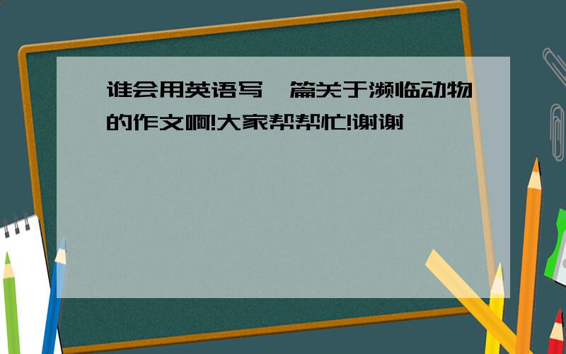 谁会用英语写一篇关于濒临动物的作文啊!大家帮帮忙!谢谢