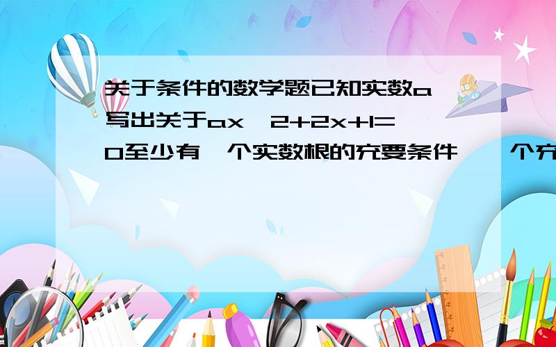 关于条件的数学题已知实数a,写出关于ax^2+2x+1=0至少有一个实数根的充要条件,一个充分条件,一个必要条件.