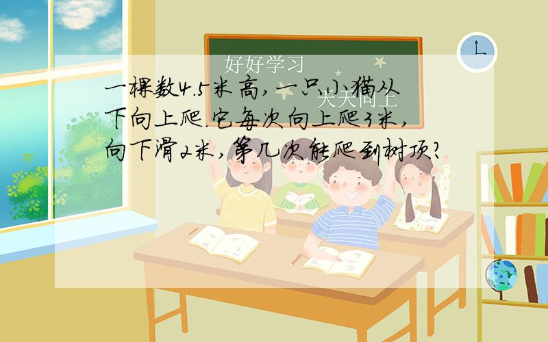 一棵数4.5米高,一只小猫从下向上爬.它每次向上爬3米,向下滑2米,第几次能爬到树顶?