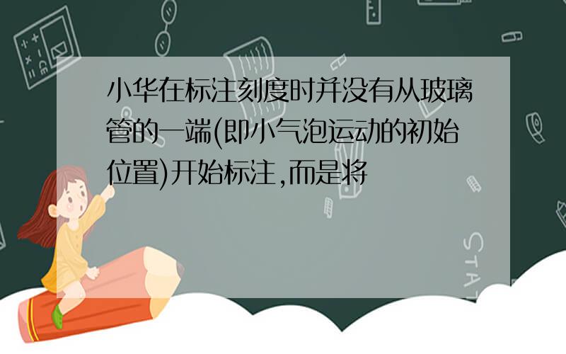 小华在标注刻度时并没有从玻璃管的一端(即小气泡运动的初始位置)开始标注,而是将