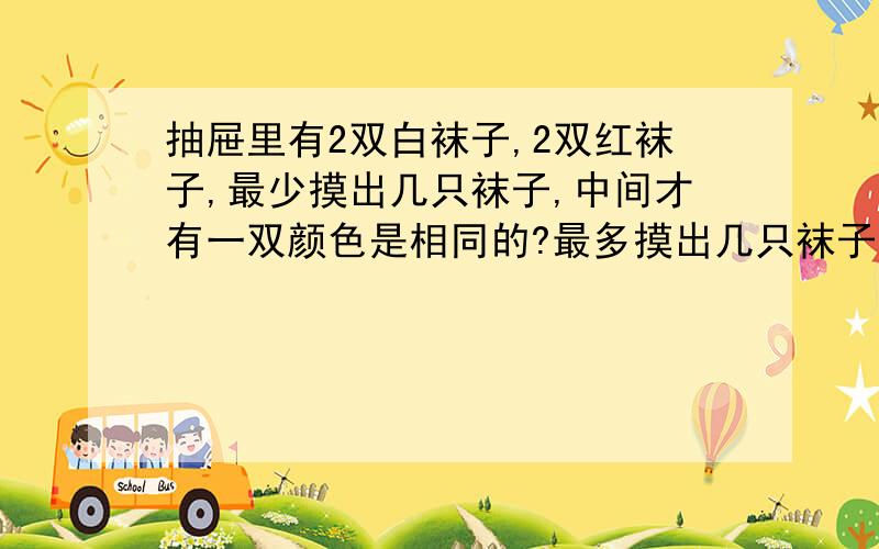 抽屉里有2双白袜子,2双红袜子,最少摸出几只袜子,中间才有一双颜色是相同的?最多摸出几只袜子,中间有一双颜色是相同的?（求公式）