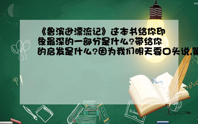 《鲁滨逊漂流记》这本书给你印象最深的一部分是什么?带给你的启发是什么?因为我们明天要口头说,第一问就是找给你印象最深的部分,然后简练的说讲了什么,因为什么,所以喜欢这一段.第二