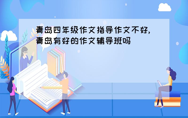 青岛四年级作文指导作文不好,青岛有好的作文辅导班吗