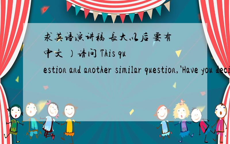 求英语演讲稿 长大以后 要有中文 ）请问 This question and another similar question,'Have you decided what you will do after you finish school?,were among the most common questions people often asked me when I was a small child and then