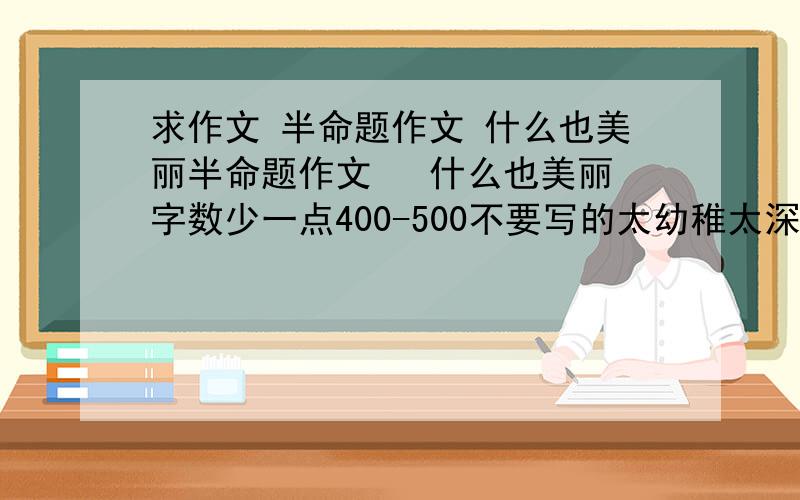 求作文 半命题作文 什么也美丽半命题作文   什么也美丽字数少一点400-500不要写的太幼稚太深奥的也不要本人才初三捏.这是国庆作业.急哇.