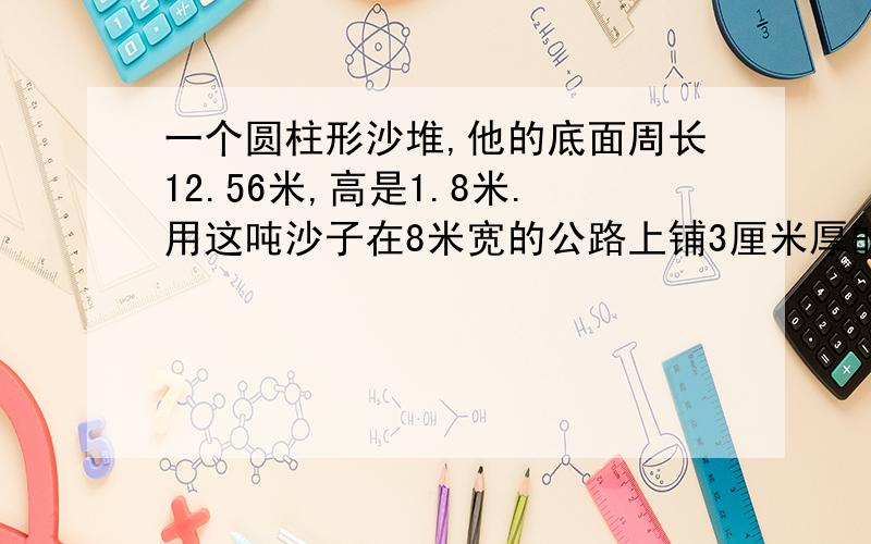 一个圆柱形沙堆,他的底面周长12.56米,高是1.8米.用这吨沙子在8米宽的公路上铺3厘米厚的路面,能铺多少米