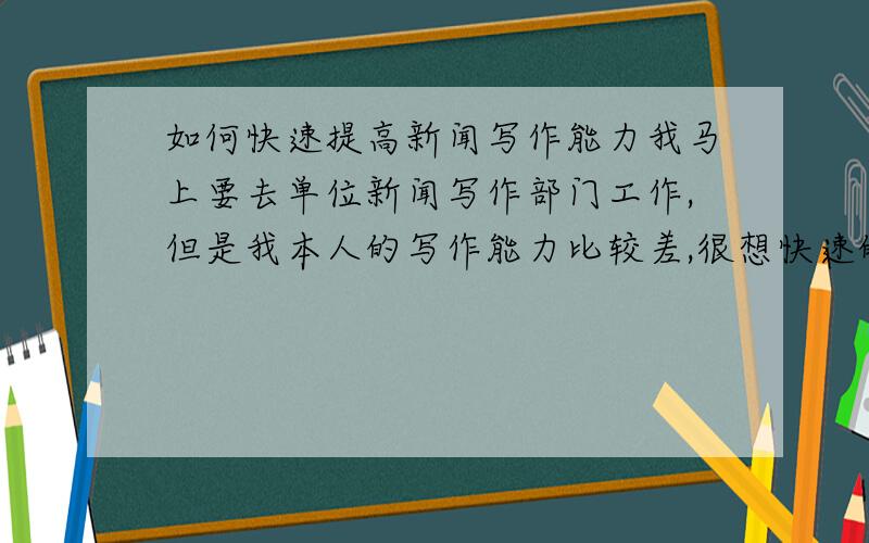 如何快速提高新闻写作能力我马上要去单位新闻写作部门工作,但是我本人的写作能力比较差,很想快速的提高新闻写作能力,希望高人能提点提点（详细的说明一下,最好再推荐一些参考读物）