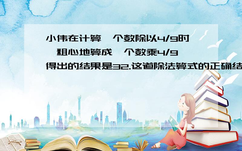 小伟在计算一个数除以4/9时,粗心地算成一个数乘4/9,得出的结果是32.这道除法算式的正确结果是多少?